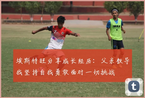 埃斯特旺分享成长经历：父亲教导我坚持自我勇敢面对一切挑战
