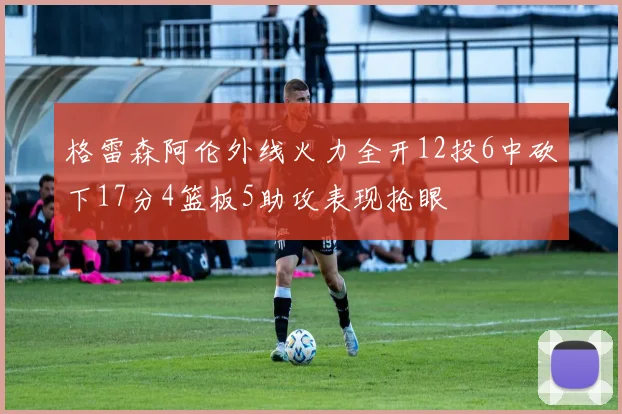 格雷森阿伦外线火力全开12投6中砍下17分4篮板5助攻表现抢眼