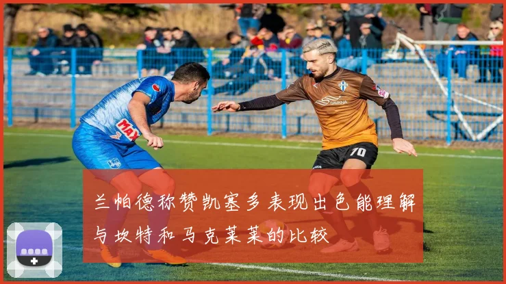 兰帕德称赞凯塞多表现出色能理解与坎特和马克莱莱的比较