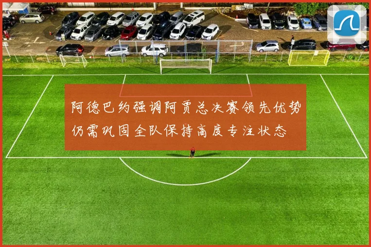 阿德巴约强调阿贾总决赛领先优势仍需巩固全队保持高度专注状态