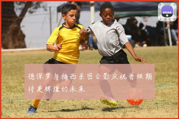 德保罗与梅西亲密合影庆祝晋级期待更辉煌的未来