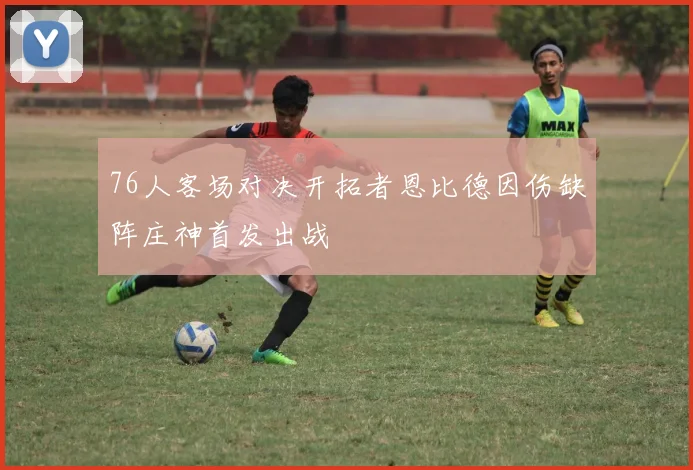 76人客场对决开拓者恩比德因伤缺阵庄神首发出战