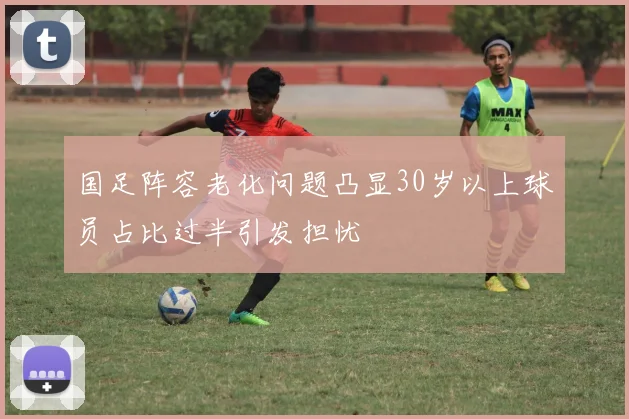 国足阵容老化问题凸显30岁以上球员占比过半引发担忧
