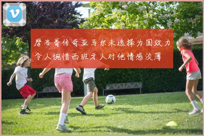 摩洛哥传奇亚马尔未选择为国效力令人惋惜西班牙人对他情感淡薄