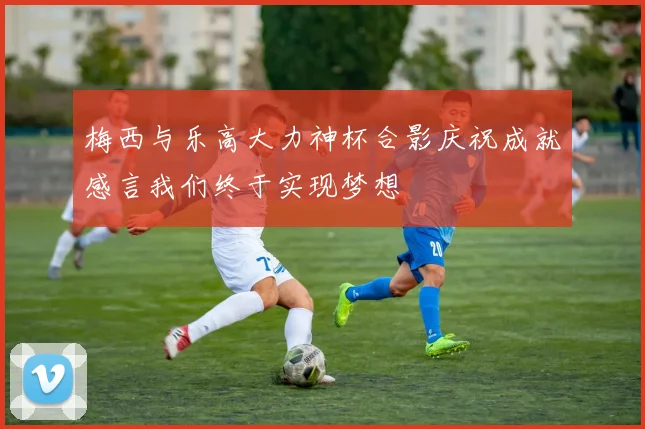 梅西与乐高大力神杯合影庆祝成就感言我们终于实现梦想