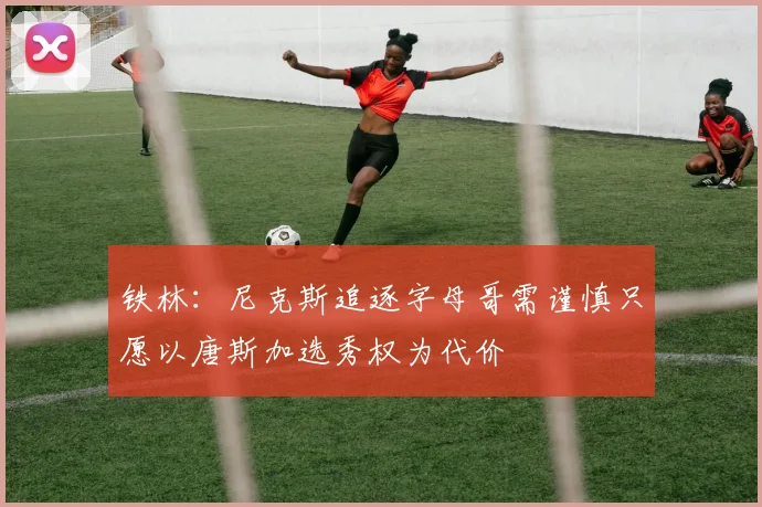 铁林：尼克斯追逐字母哥需谨慎只愿以唐斯加选秀权为代价