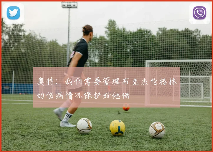 奥特：我们需要管理布克杰伦格林的伤病情况保护好他俩