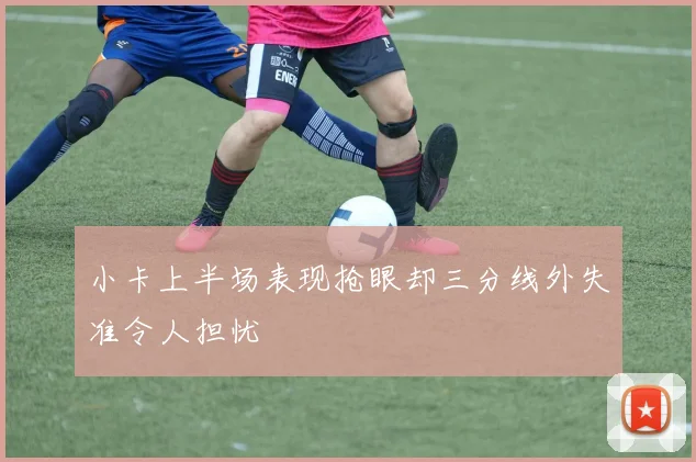 小卡上半场表现抢眼却三分线外失准令人担忧