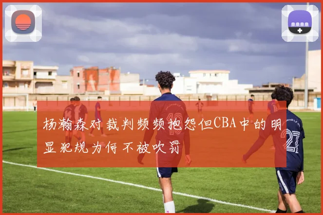 杨瀚森对裁判频频抱怨但CBA中的明显犯规为何不被吹罚