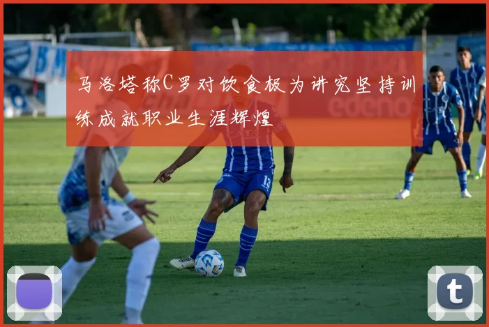 马洛塔称C罗对饮食极为讲究坚持训练成就职业生涯辉煌