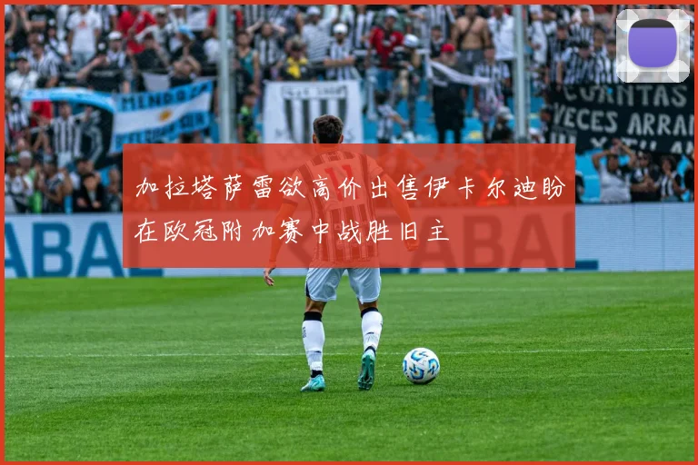 加拉塔萨雷欲高价出售伊卡尔迪盼在欧冠附加赛中战胜旧主