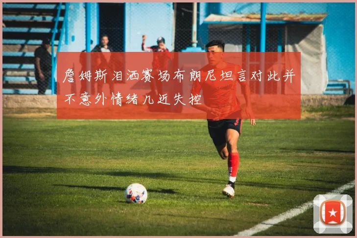 詹姆斯泪洒赛场布朗尼坦言对此并不意外情绪几近失控