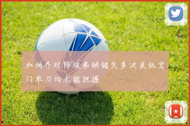 加纳乔对阵埃弗顿错失多次良机空门单刀均未能把握