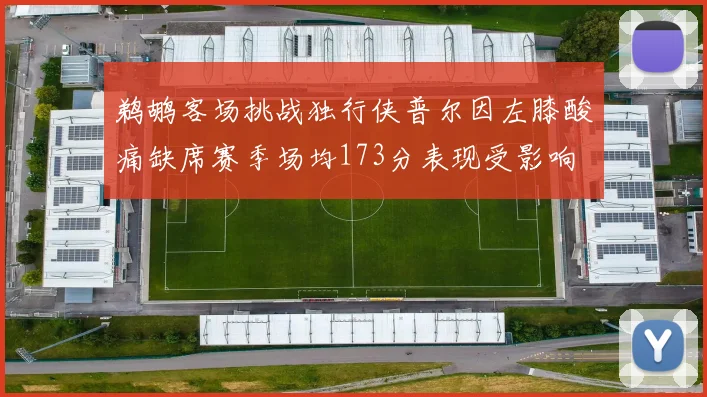鹈鹕客场挑战独行侠普尔因左膝酸痛缺席赛季场均173分表现受影响