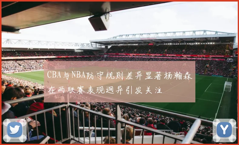 CBA与NBA防守规则差异显著杨瀚森在两联赛表现迥异引发关注