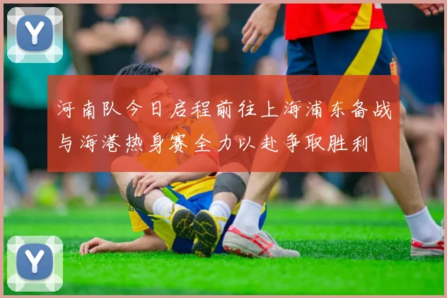 河南队今日启程前往上海浦东备战与海港热身赛全力以赴争取胜利