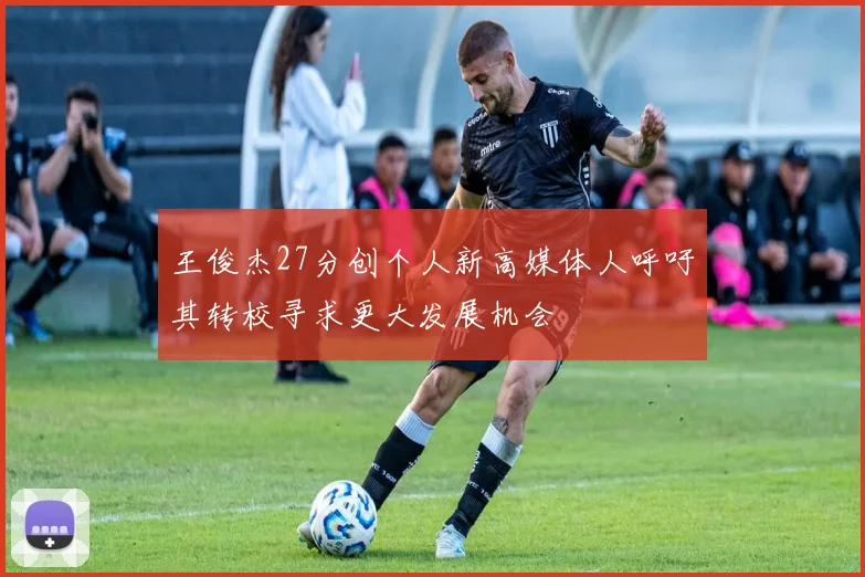 王俊杰27分创个人新高媒体人呼吁其转校寻求更大发展机会