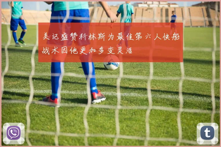 美记盛赞科林斯为最佳第六人快船战术因他更加多变灵活