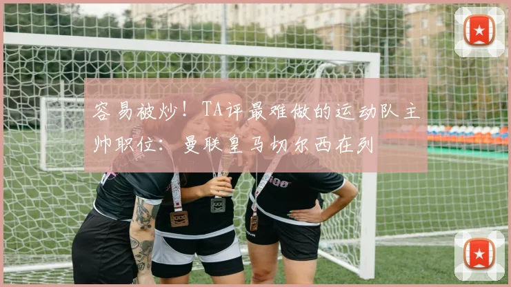 容易被炒！TA评最难做的运动队主帅职位：曼联皇马切尔西在列