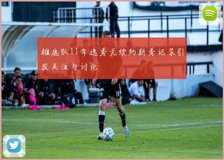 雄鹿队11年选秀无续约新秀记录引发关注与讨论