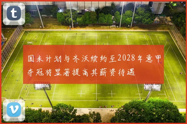 国米计划与齐沃续约至2028年意甲夺冠将显著提高其薪资待遇