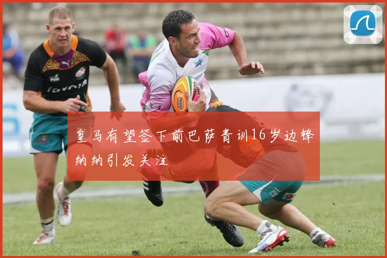 皇马有望签下前巴萨青训16岁边锋纳纳引发关注