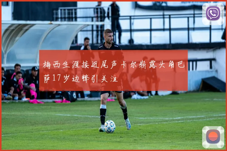 梅西生涯接近尾声卡尔崭露头角巴萨17岁边锋引关注