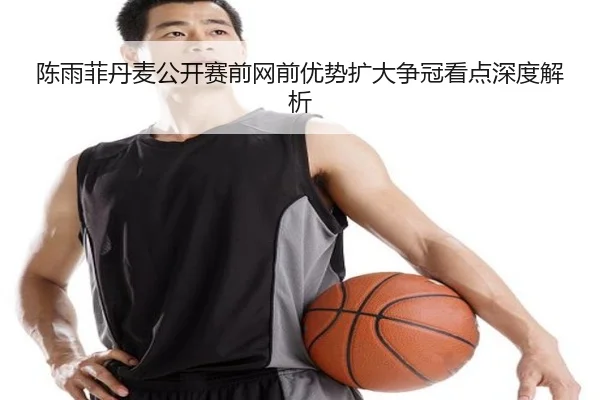 陈雨菲丹麦公开赛前网前优势扩大争冠看点深度解析